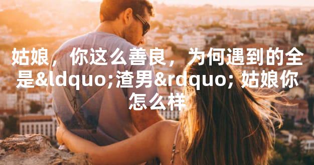 姑娘，你这么善良，为何遇到的全是“渣男” 姑娘你